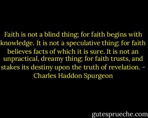 Faith is not a blind thing; for faith begins with knowledge. It is not a speculative thing; for faith believes facts of which it is sure. It is not an unpractical, dreamy thing; for faith trusts, and stakes its destiny upon the truth of revelation. - Charles Haddon Spurgeon