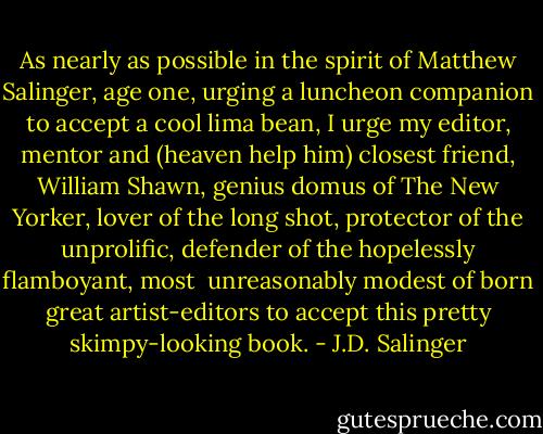 As nearly as possible in the spirit of Matthew Salinger, age one, urging a luncheon companion to accept a cool lima bean, I urge my editor, mentor and (heaven help him) closest friend, William Shawn, genius domus of The New Yorker, lover of the long shot, protector of the unprolific, defender of the hopelessly flamboyant, most <br />unreasonably modest of born great artist-editors to accept this pretty skimpy-looking book. - J.D. Salinger