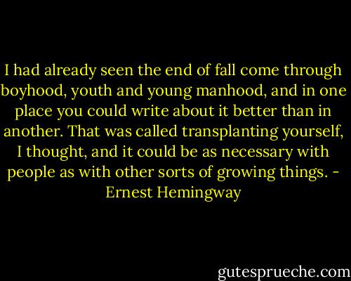 I had already seen the end of fall come through boyhood, youth and young manhood, and in one place you could write about it better than in another. That was called transplanting yourself, I thought, and it could be as necessary with people as with other sorts of growing things. - Ernest Hemingway