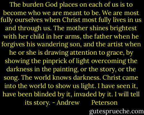 The burden God places on each of us is to become who we are meant to be. We are most fully ourselves when Christ most fully lives in us and through us. The mother shines brightest with her child in her arms, the father when he forgives his wandering son, and the artist when he or she is drawing attention to grace, by showing the pinprick of light overcoming the darkness in the painting, or the story, or the song. The world knows darkness. Christ came into the world to show us light. I have seen it, have been blinded by it, invaded by it. I will tell its story. - Andrew       Peterson