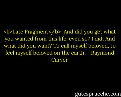 <b>Late Fragment</b><br /><br />And did you get what<br />you wanted from this life, even so?<br />I did.<br />And what did you want?<br />To call myself beloved, to feel myself<br />beloved on the earth. - Raymond Carver