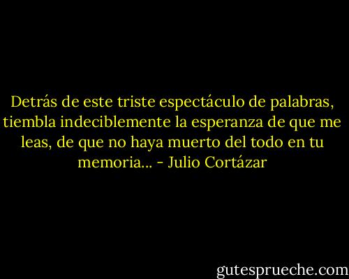 Detrás de este triste espectáculo de palabras, tiembla indeciblemente la esperanza de que me leas, de que no haya muerto del todo en tu memoria... - Julio Cortázar