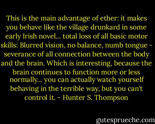 This is the main advantage of ether: it makes you behave like the village drunkard in some early Irish novel... total loss of all basic motor skills: Blurred vision, no balance, numb tongue - severance of all connection between the body and the brain. Which is interesting, because the brain continues to function more or less normally... you can actually watch yourself behaving in the terrible way, but you can't control it. - Hunter S. Thompson