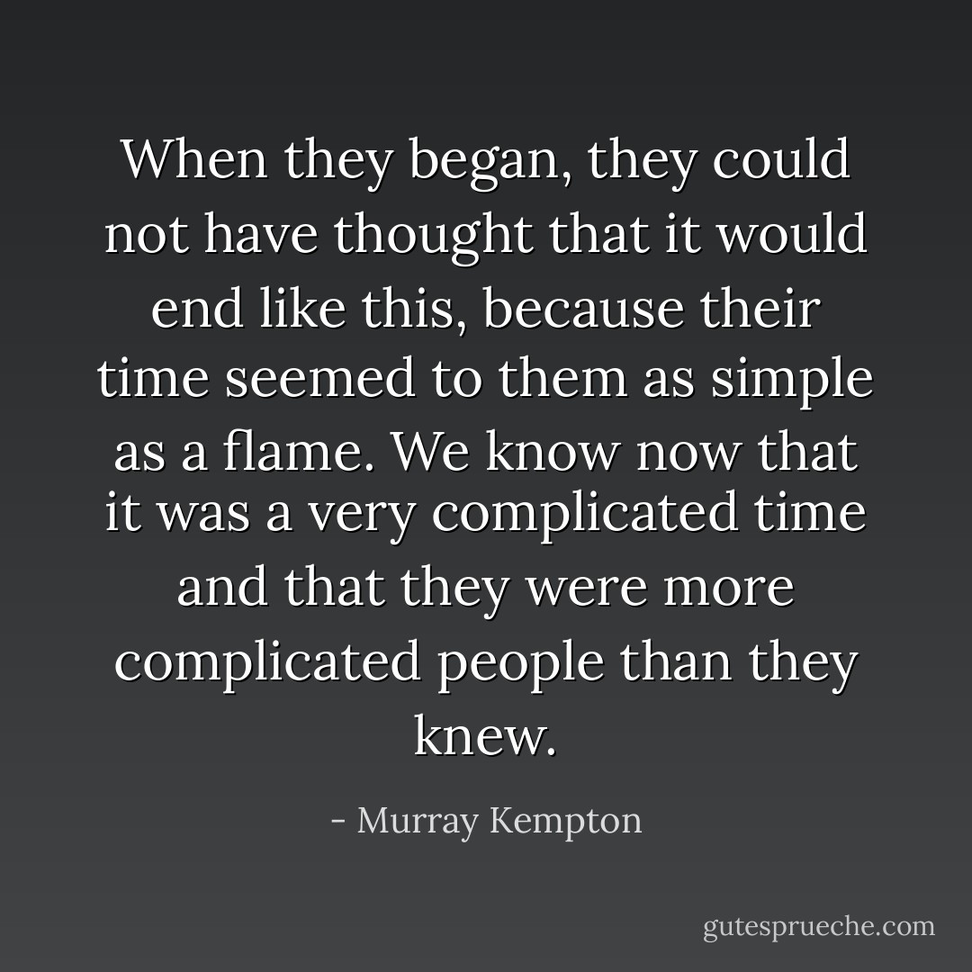 When they began, they could not have thought that it would end like this, because their time seemed to them as simple as a flame. We know now that it was a very complicated time and that they were more complicated people than they knew. - Murray Kempton
