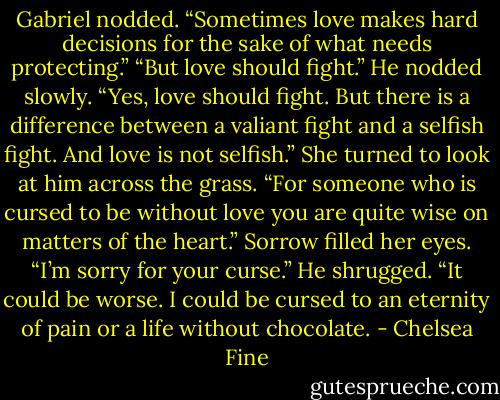 Gabriel nodded. “Sometimes love makes hard decisions for the sake of what needs protecting.” “But love should fight.” He nodded slowly. “Yes, love should fight. But there is a difference between a valiant fight and a selfish fight. And love is not selfish.” She turned to look at him across the grass. “For someone who is cursed to be without love you are quite wise on matters of the heart.” Sorrow filled her eyes. “I’m sorry for your curse.” He shrugged. “It could be worse. I could be cursed to an eternity of pain or a life without chocolate. - Chelsea Fine