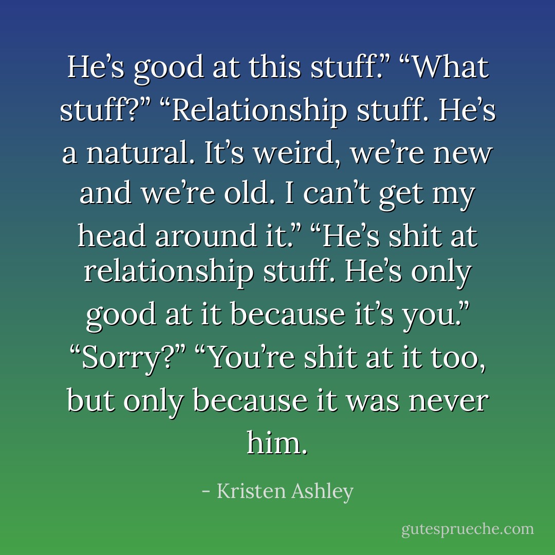 He’s good at this stuff.”<br />“What stuff?”<br />“Relationship stuff. He’s a natural. It’s weird, we’re new and we’re old. I can’t get my head around it.”<br />“He’s shit at relationship stuff. He’s only good at it because it’s you.”<br />“Sorry?”<br />“You’re shit at it too, but only because it was never him. - Kristen Ashley