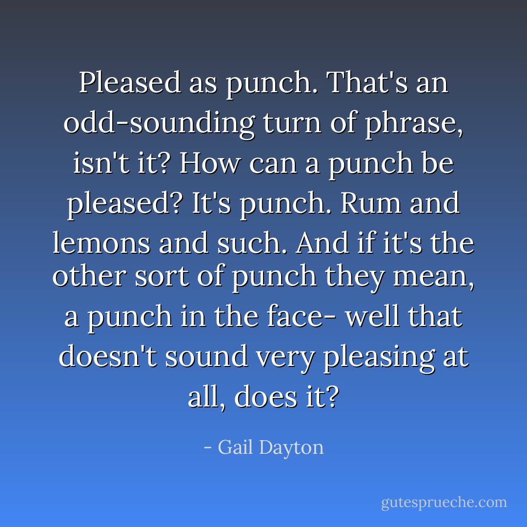 Pleased as punch. That's an odd-sounding turn of phrase, isn't it? How can a punch be pleased? It's punch. Rum and lemons and such. And if it's the other sort of punch they mean, a punch in the face- well that doesn't sound very pleasing at all, does it? - Gail Dayton