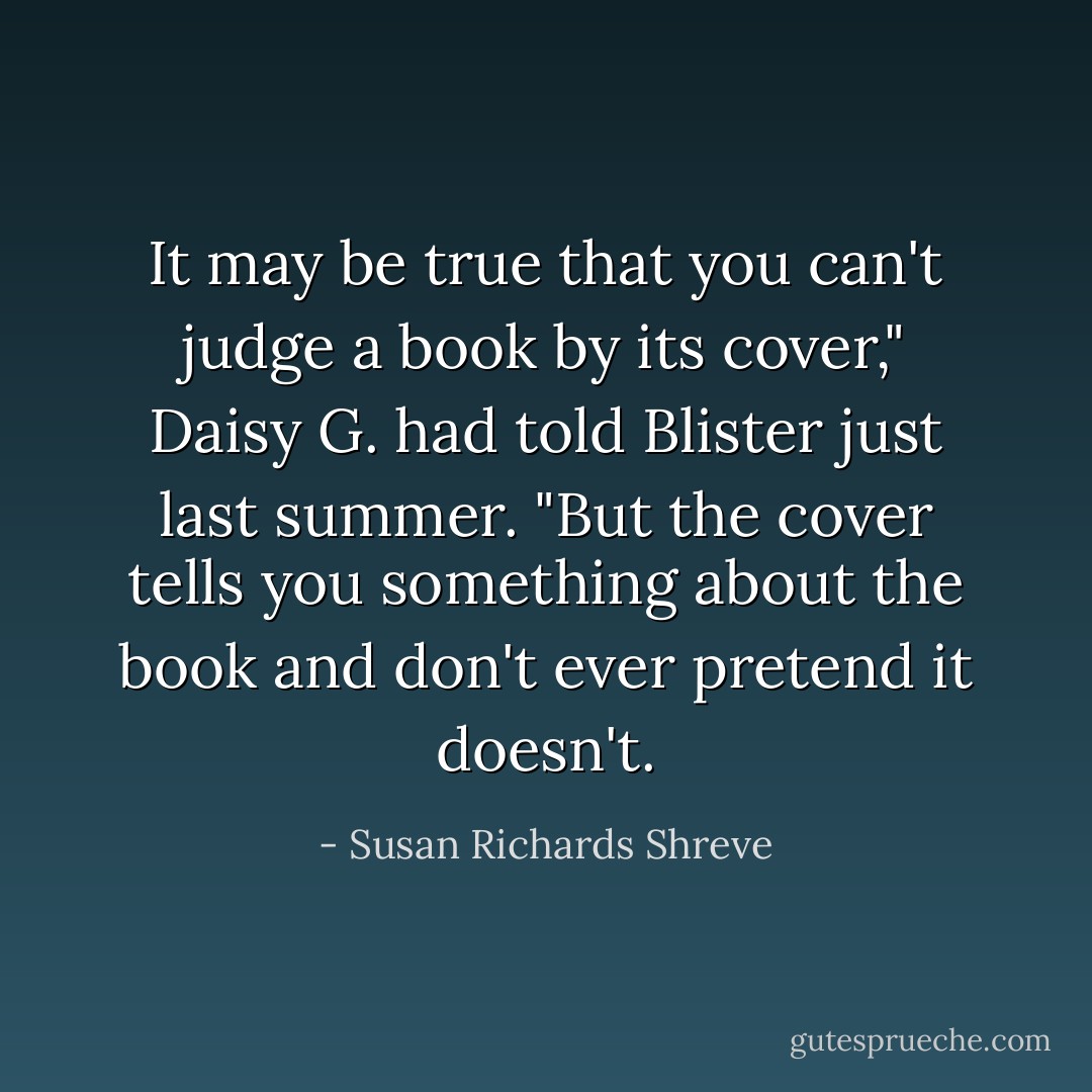It may be true that you can't judge a book by its cover," Daisy G. had told Blister just last summer. "But the cover tells you something about the book and don't ever pretend it doesn't. - Susan Richards Shreve