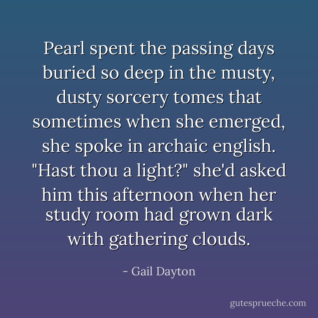 Pearl spent the passing days buried so deep in the musty, dusty sorcery tomes that sometimes when she emerged, she spoke in archaic english. "Hast thou a light?" she'd asked him this afternoon when her study room had grown dark with gathering clouds. - Gail Dayton