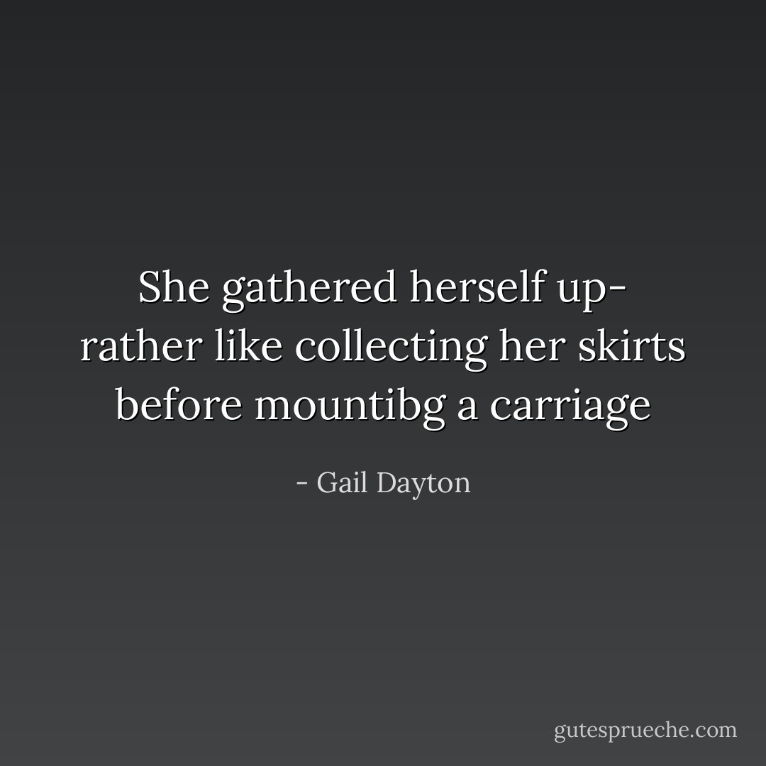 She gathered herself up- rather like collecting her skirts before mountibg a carriage - Gail Dayton
