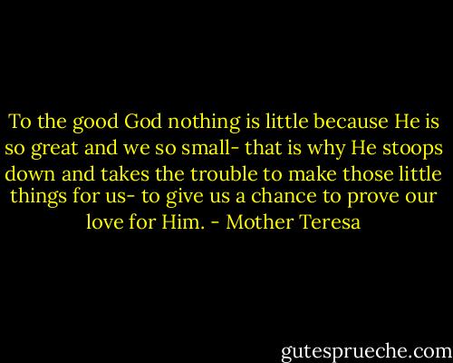 To the good God nothing is little because He is so great and we so small- that is why He stoops down and takes the trouble to make those little things for us- to give us a chance to prove our love for Him. - Mother Teresa