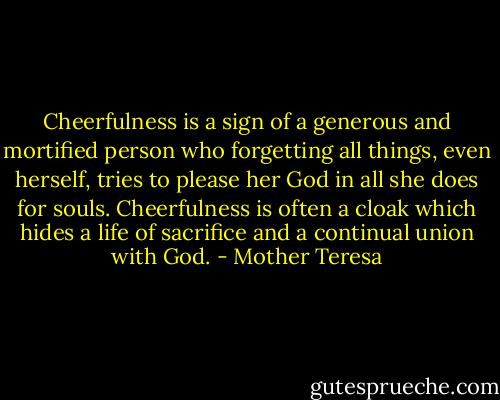 Cheerfulness is a sign of a generous and mortified person who forgetting all things, even herself, tries to please her God in all she does for souls. Cheerfulness is often a cloak which hides a life of sacrifice and a continual union with God. - Mother Teresa