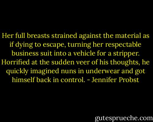 Her full breasts strained against the material as if dying to escape, turning her respectable business suit into a vehicle for a stripper. Horrified at the sudden veer of his thoughts, he quickly imagined nuns in underwear and got himself back in control. - Jennifer Probst