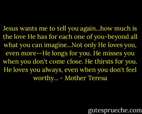 Jesus wants me to tell you again...how much is the love He has for each one of you-beyond all what you can imagine...Not only He loves you, even more--He longs for you. He misses you when you don't come close. He thirsts for you. He loves you always, even when you don't feel worthy... - Mother Teresa