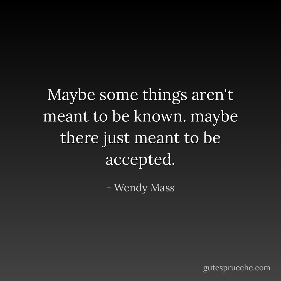 Maybe some things aren't meant to be known. maybe there just meant to be accepted. - Wendy Mass