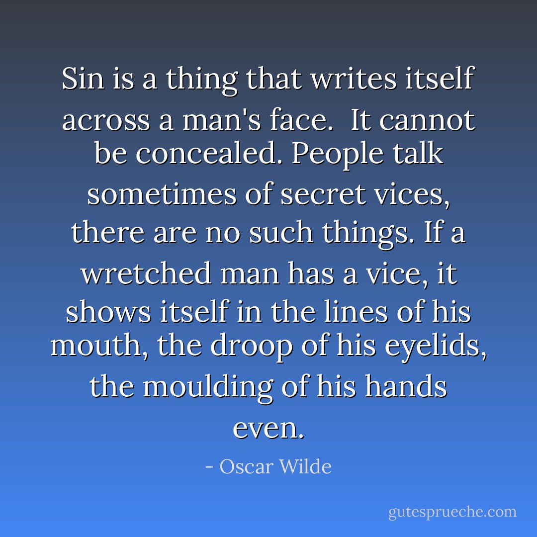 Sin is a thing that writes itself across a man's face. <br />It cannot be concealed.<br />People talk sometimes of secret vices, there are no such things.<br />If a wretched man has a vice, it shows itself in the lines of his mouth, the droop of his eyelids, the moulding of his hands even. - Oscar Wilde