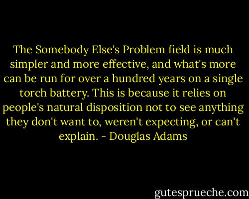 The Somebody Else's Problem field is much simpler and more effective, and what's more can be run for over a hundred years on a single torch battery. This is because it relies on people's natural disposition not to see anything they don't want to, weren't expecting, or can't explain. - Douglas Adams