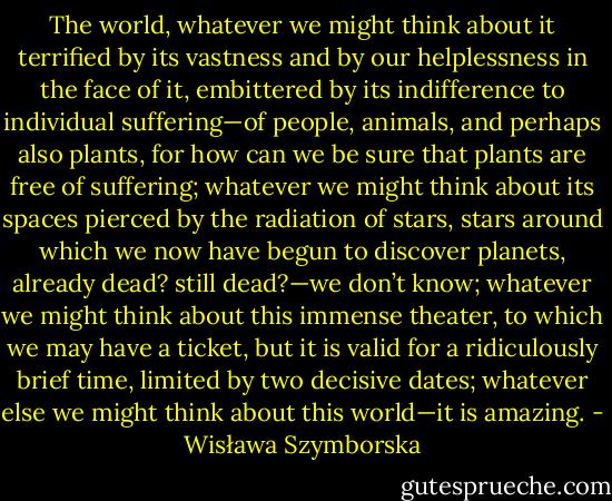 The world, whatever we might think about it terrified by its vastness and by our helplessness in the face of it, embittered by its indifference to individual suffering—of people, animals, and perhaps also plants, for how can we be sure that plants are free of suffering; whatever we might think about its spaces pierced by the radiation of stars, stars around which we now have begun to discover planets, already dead? still dead?—we don’t know; whatever we might think about this immense theater, to which we may have a ticket, but it is valid for a ridiculously brief time, limited by two decisive dates; whatever else we might think about this world—it is amazing. - Wisława Szymborska