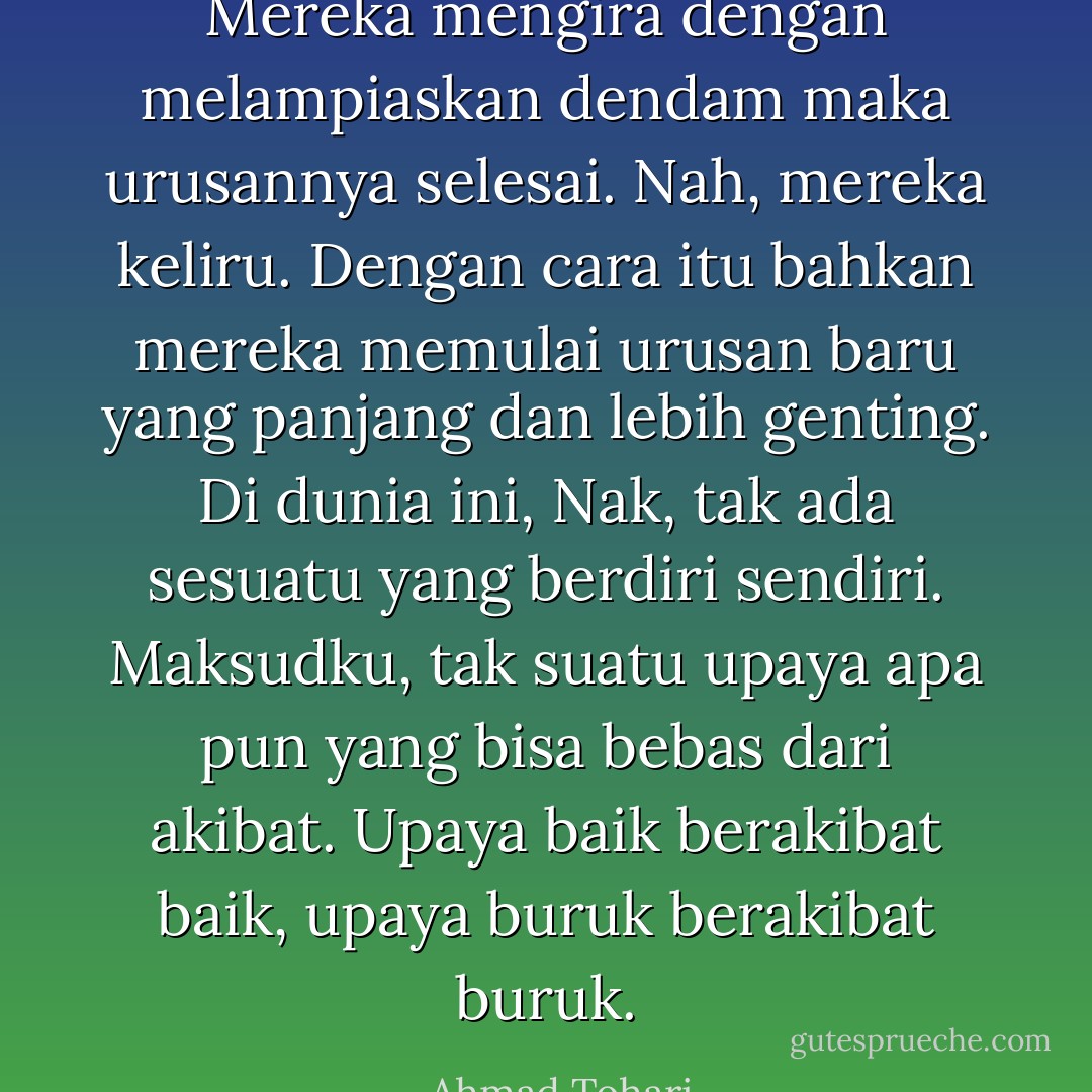 Mereka mengira dengan melampiaskan dendam maka urusannya selesai. Nah, mereka keliru. Dengan cara itu bahkan mereka memulai urusan baru yang panjang dan lebih genting. Di dunia ini, Nak, tak ada sesuatu yang berdiri sendiri. Maksudku, tak suatu upaya apa pun yang bisa bebas dari akibat. Upaya baik berakibat baik, upaya buruk berakibat buruk. - Ahmad Tohari