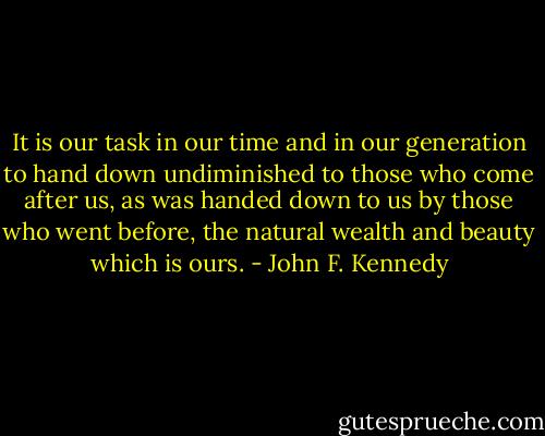 It is our task in our time and in our generation to hand down undiminished to those who come after us, as was handed down to us by those who went before, the natural wealth and beauty which is ours. - John F. Kennedy