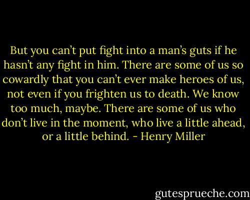 But you can’t put fight into a man’s guts if he<br />hasn’t any fight in him. There are some of us so cowardly that you<br />can’t ever make heroes of us, not even if you frighten us to death.<br />We know too much, maybe. There are some of us who don’t live in the<br />moment, who live a little ahead, or a little behind. - Henry Miller