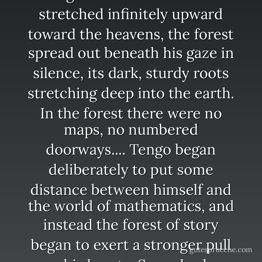 Where mathematics was a magnificent imaginary building, the world of story as represented by Dickens was like a deep, magical forest for Tengo. When mathematics stretched infinitely upward toward the heavens, the forest spread out beneath his gaze in silence, its dark, sturdy roots stretching deep into the earth. In the forest there were no maps, no numbered doorways.... Tengo began deliberately to put some distance between himself and the world of mathematics, and instead the forest of story began to exert a stronger pull on his heart... Someday he might be able to decipher the spell. That possibility would gently warm his heart from within. - Haruki Murakami