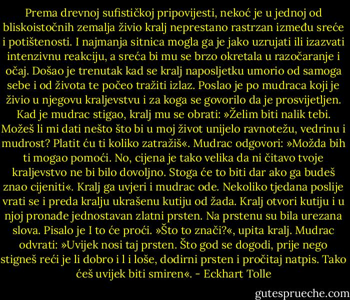 Prema drevnoj sufističkoj pripovijesti, nekoć je u jednoj od bliskoistočnih<br />zemalja živio kralj neprestano rastrzan između sreće i potištenosti. I<br />najmanja sitnica mogla ga je jako uzrujati ili izazvati intenzivnu reakciju,<br />a sreća bi mu se brzo okretala u razočaranje i očaj. Došao je trenutak<br />kad se kralj naposljetku umorio od samoga sebe i od života te počeo<br />tražiti izlaz. Poslao je po mudraca koji je živio u njegovu kraljevstvu i<br />za koga se govorilo da je prosvijetljen. Kad je mudrac stigao, kralj mu<br />se obrati: »Želim biti nalik tebi. Možeš li mi dati nešto što bi u moj život<br />unijelo ravnotežu, vedrinu i mudrost? Platit ću ti koliko zatražiš«.<br />Mudrac odgovori: »Možda bih ti mogao pomoći. No, cijena je tako<br />velika da ni čitavo tvoje kraljevstvo ne bi bilo dovoljno. Stoga će to biti<br />dar ako ga budeš znao cijeniti«. Kralj ga uvjeri i mudrac ode.<br />Nekoliko tjedana poslije vrati se i preda kralju ukrašenu kutiju od<br />žada. Kralj otvori kutiju i u njoj pronađe jednostavan zlatni prsten. Na<br />prstenu su bila urezana slova. Pisalo je I to će proći. »Što to znači?«,<br />upita kralj. Mudrac odvrati: »Uvijek nosi taj prsten. Što god se dogodi,<br />prije nego stigneš reći je li dobro i l i loše, dodirni prsten i pročitaj natpis.<br />Tako ćeš uvijek biti smiren«. - Eckhart Tolle