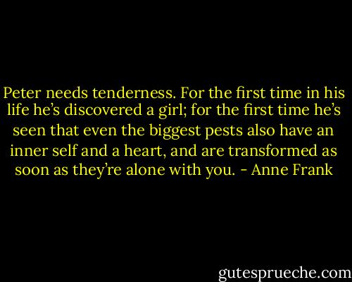 Peter needs tenderness. For the first time in his life he’s discovered a girl; for the first time he’s seen that even the biggest pests also have an inner self and a heart, and are transformed as soon as they’re alone with you. - Anne Frank