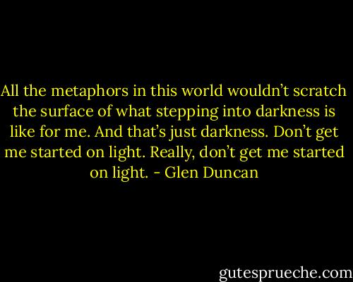 All the metaphors in this world wouldn’t scratch the surface of what stepping into darkness is like for me. And that’s just darkness. Don’t get me started on light. Really, don’t get me started on light. - Glen Duncan