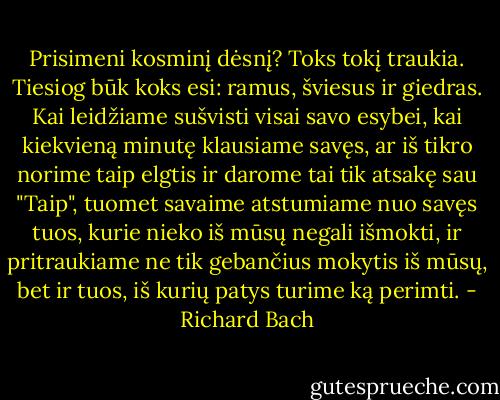 Prisimeni kosminį dėsnį? Toks tokį traukia. Tiesiog būk koks esi: ramus, šviesus ir giedras. Kai leidžiame sušvisti visai savo esybei, kai kiekvieną minutę klausiame savęs, ar iš tikro norime taip elgtis ir darome tai tik atsakę sau "Taip", tuomet savaime atstumiame nuo savęs tuos, kurie nieko iš mūsų negali išmokti, ir pritraukiame ne tik gebančius mokytis iš mūsų, bet ir tuos, iš kurių patys turime ką perimti. - Richard Bach