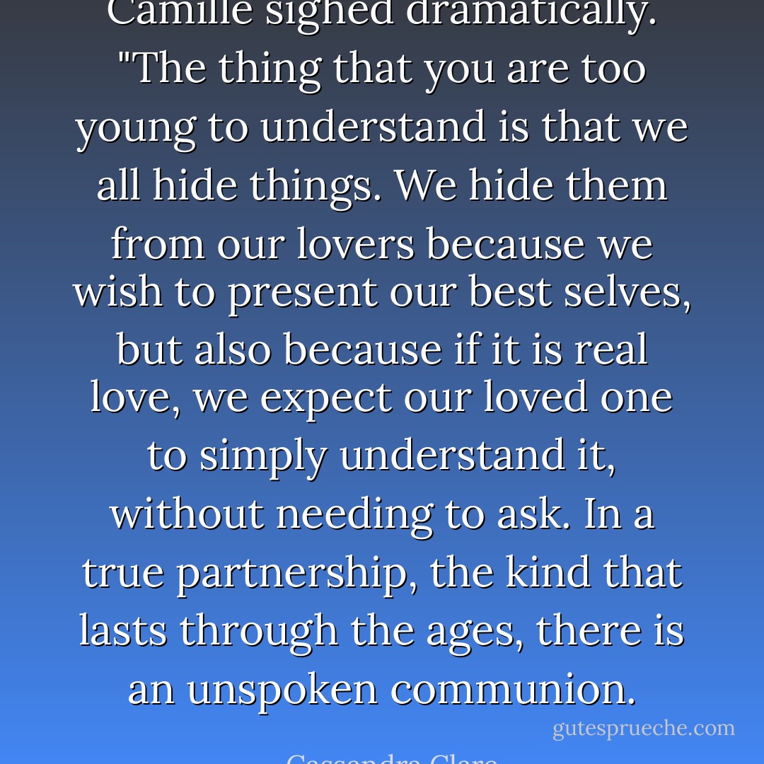 Camille sighed dramatically. "The thing that you are too young to understand is that we all hide things. We hide them from our lovers because we wish to present our best selves, but also because if it is real love, we expect our loved one to simply understand it, without needing to ask. In a true partnership, the kind that lasts through the ages, there is an unspoken communion. - Cassandra Clare