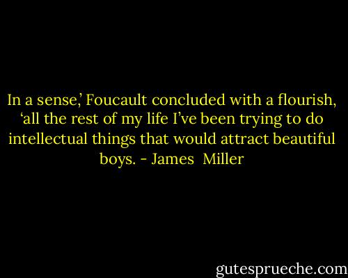 In a sense,’ Foucault concluded with a flourish, ‘all the rest of my life I’ve been trying to do intellectual things that would attract beautiful boys. - James  Miller