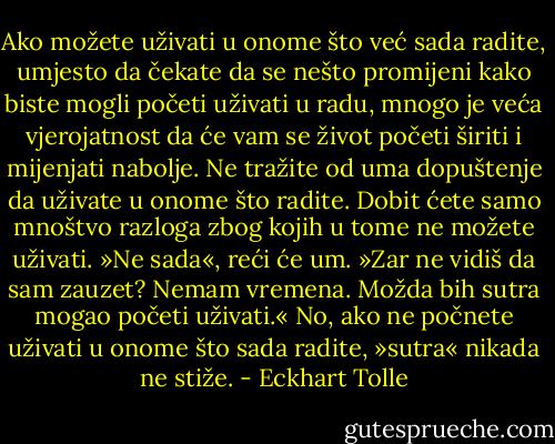 Ako<br />možete uživati u onome što već sada radite, umjesto da čekate da se<br />nešto promijeni kako biste mogli početi uživati u radu, mnogo je veća<br />vjerojatnost da će vam se život početi širiti i mijenjati nabolje.<br />Ne tražite od uma dopuštenje da uživate u onome što radite. Dobit<br />ćete samo mnoštvo razloga zbog kojih u tome ne možete uživati. »Ne<br />sada«, reći će um. »Zar ne vidiš da sam zauzet? Nemam vremena.<br />Možda bih sutra mogao početi uživati.« No, ako ne počnete uživati u<br />onome što sada radite, »sutra« nikada ne stiže. - Eckhart Tolle