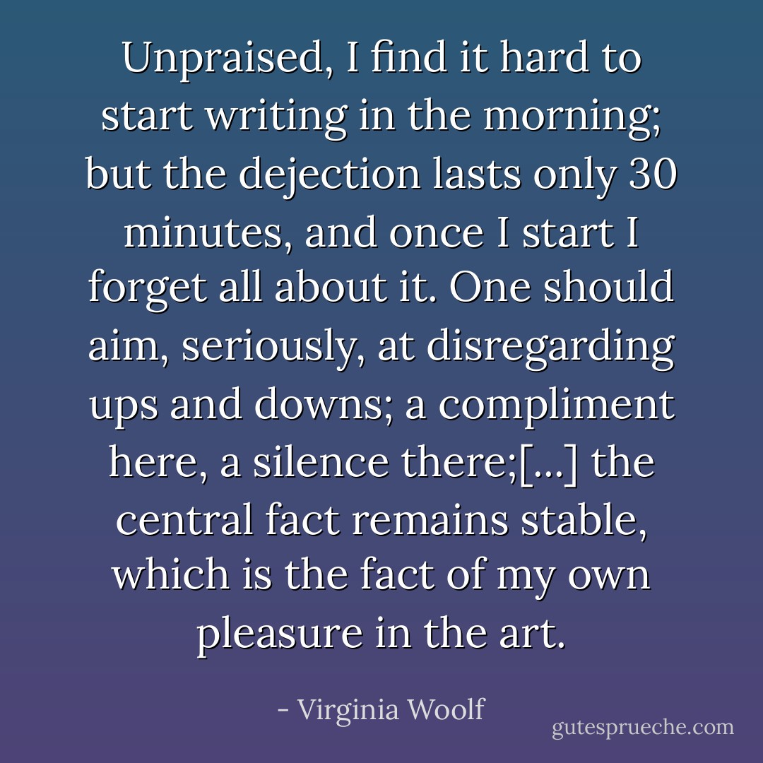 Unpraised, I find it hard to start writing in the morning; but the dejection lasts only 30 minutes, and once I start I forget all about it. One should aim, seriously, at disregarding ups and downs; a compliment here, a silence there;[...] the central fact remains stable, which is the fact of my own pleasure in the art. - Virginia Woolf