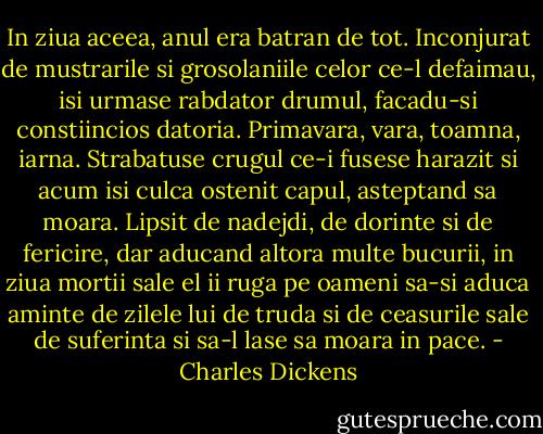 In ziua aceea, anul era batran de tot. Inconjurat de mustrarile si grosolaniile celor ce-l defaimau, isi urmase rabdator drumul, facadu-si constiincios datoria. Primavara, vara, toamna, iarna. Strabatuse crugul ce-i fusese harazit si acum isi culca ostenit capul, asteptand sa moara. Lipsit de nadejdi, de dorinte si de fericire, dar aducand altora multe bucurii, in ziua mortii sale el ii ruga pe oameni sa-si aduca aminte de zilele lui de truda si de ceasurile sale de suferinta si sa-l lase sa moara in pace. - Charles Dickens