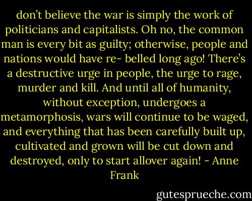 don’t believe the war is simply the work of politicians and capitalists. Oh no, the common man is every bit as guilty; otherwise, people and nations would have re- belled long ago! There’s a destructive urge in people, the urge to rage, murder and kill. And until all of humanity, without exception, undergoes a metamorphosis, wars will continue to be waged, and everything that has been carefully built up, cultivated and grown will be cut down and destroyed, only to start allover again! - Anne Frank