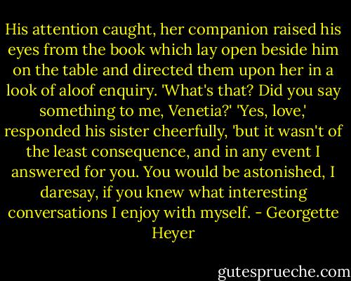 His attention caught, her companion raised his eyes from the book which lay open beside him on the table and directed them upon her in a look of aloof enquiry. 'What's that? Did you say something to me, Venetia?'<br />'Yes, love,' responded his sister cheerfully, 'but it wasn't of the least consequence, and in any event I answered for you. You would be astonished, I daresay, if you knew what interesting conversations I enjoy with myself. - Georgette Heyer