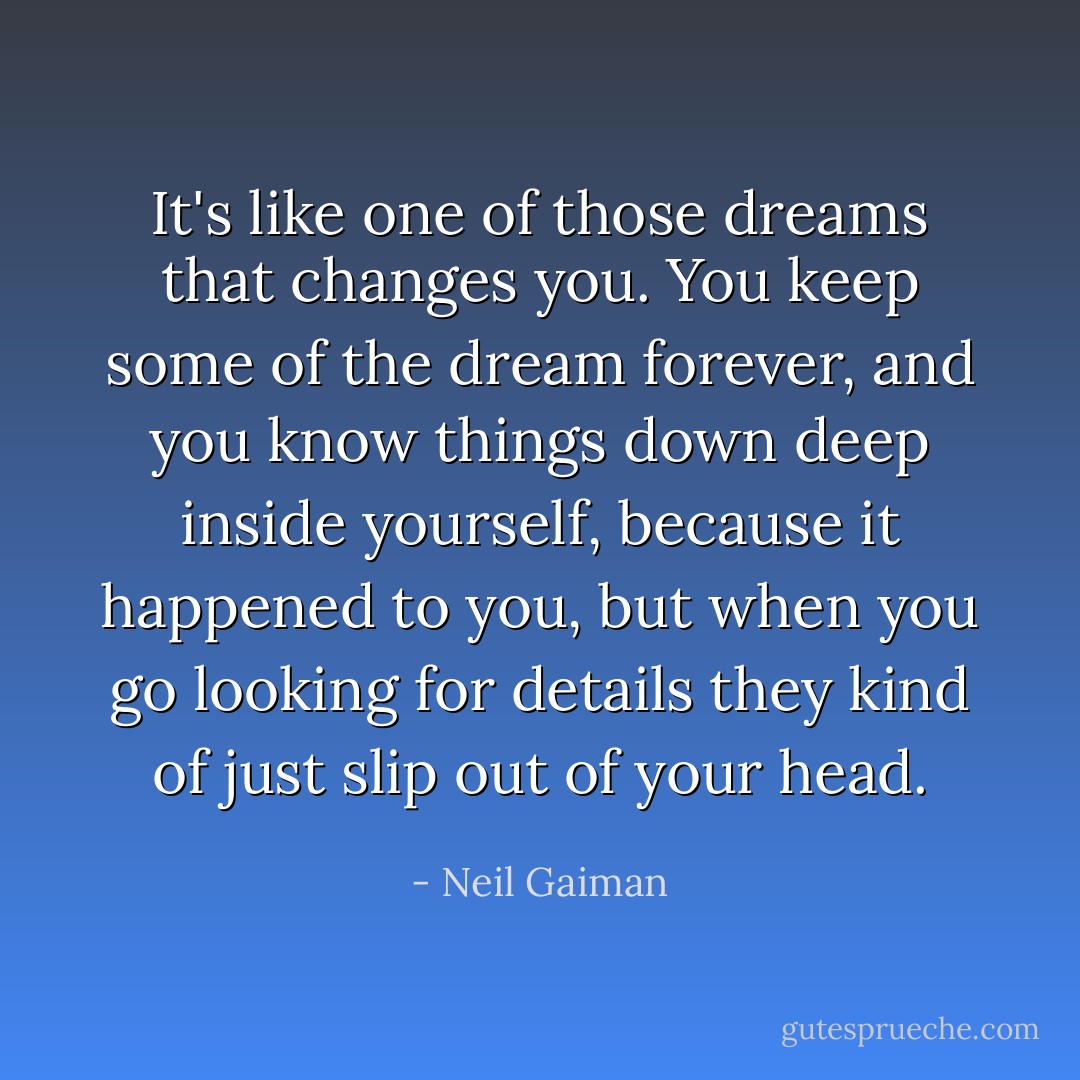 It's like one of those dreams that changes you. You keep some of the dream forever, and you know things down deep inside yourself, because it happened to you, but when you go looking for details they kind of just slip out of your head. - Neil Gaiman