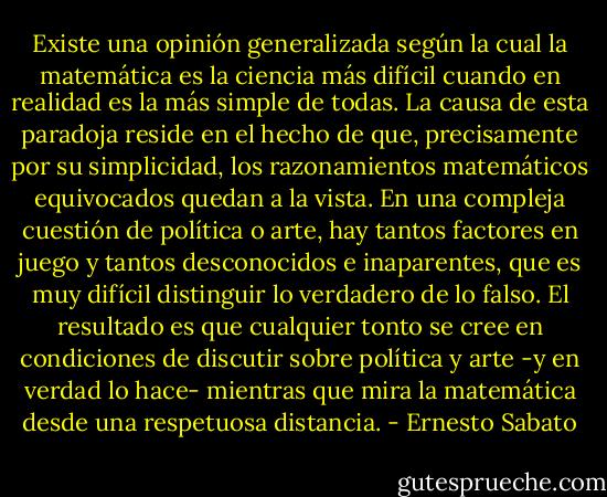 Existe una opinión generalizada según la cual la matemática es la ciencia más difícil cuando en realidad es la más simple de todas. La causa de esta paradoja reside en el hecho de que, precisamente por su simplicidad, los razonamientos matemáticos equivocados quedan a la vista. En una compleja cuestión de política o arte, hay tantos factores en juego y tantos desconocidos e inaparentes, que es muy difícil distinguir lo verdadero de lo falso. El resultado es que cualquier tonto se cree en condiciones de discutir sobre política y arte -y en verdad lo hace- mientras que mira la matemática desde una respetuosa distancia. - Ernesto Sabato