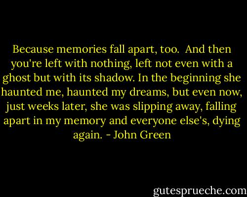 Because memories fall apart, too. <br />And then you're left with nothing, left not even with a ghost but with its shadow. In the beginning she haunted me, haunted my dreams, but even now, just weeks later, she was slipping away, falling apart in my memory and everyone else's, dying again. - John Green