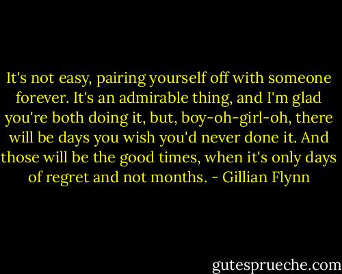 It's not easy, pairing yourself off with someone forever. It's an admirable thing, and I'm glad you're both doing it, but, boy-oh-girl-oh, there will be days you wish you'd never done it. And those will be the good times, when it's only days of regret and not months. - Gillian Flynn