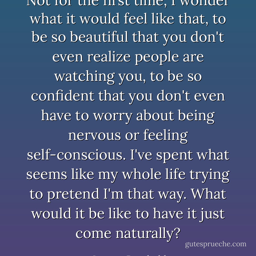 Not for the first time, I wonder what it would feel like that, to be so beautiful that you don't even realize people are watching you, to be so confident that you don't even have to worry about being nervous or feeling self-conscious. I've spent what seems like my whole life trying to pretend I'm that way. What would it be like to have it just come naturally? - Lauren Barnholdt