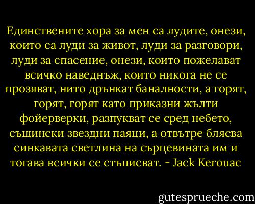 Eдинствените хора за мен са лудите, онези, които са луди за живот, луди за разговори, луди за спасение, онези, които пожелават всичко наведнъж, които никога не се прозяват, нито дрънкат баналности, а горят, горят, горят като приказни жълти фойерверки, разпукват се сред небето, същински звездни паяци, а отвътре блясва синкавата светлина на сърцевината им и тогава всички се стъписват. - Jack Kerouac