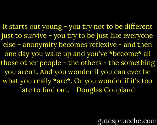 It starts out young - you try not to be different just to survive - you try to be just like everyone else - anonymity becomes reflexive - and then one day you wake up and you've *become* all those other people - the others - the something you aren't. And you wonder if you can ever be what you really *are*. Or you wonder if it's too late to find out. - Douglas Coupland