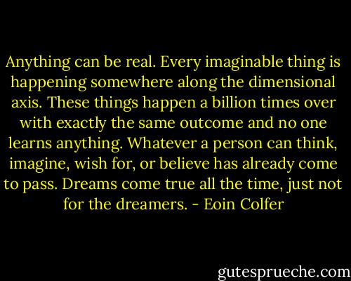 Anything can be real. Every imaginable thing is happening somewhere along the dimensional axis. These things happen a billion times over with exactly the same outcome and no one learns anything. Whatever a person can think, imagine, wish for, or believe has already come to pass. Dreams come true all the time, just not for the dreamers. - Eoin Colfer