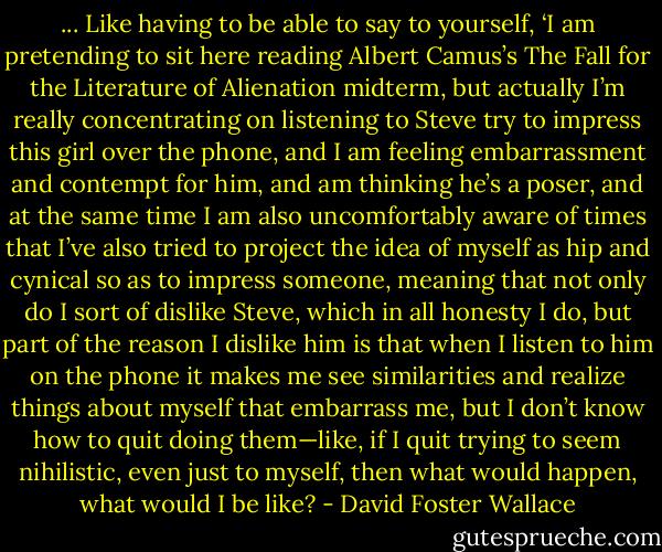 ... Like having to be able to say to yourself, ‘I am pretending to sit here reading Albert Camus’s The Fall for the Literature of Alienation midterm, but actually I’m really concentrating on listening to Steve try to impress this girl over the phone, and I am feeling embarrassment and contempt for him, and am thinking he’s a poser, and at the same time I am also uncomfortably aware of times that I’ve also tried to project the idea of myself as hip and cynical so as to impress someone, meaning that not only do I sort of dislike Steve, which in all honesty I do, but part of the reason I dislike him is that when I listen to him on the phone it makes me see similarities and realize things about myself that embarrass me, but I don’t know how to quit doing them—like, if I quit trying to seem nihilistic, even just to myself, then what would happen, what would I be like? - David Foster Wallace
