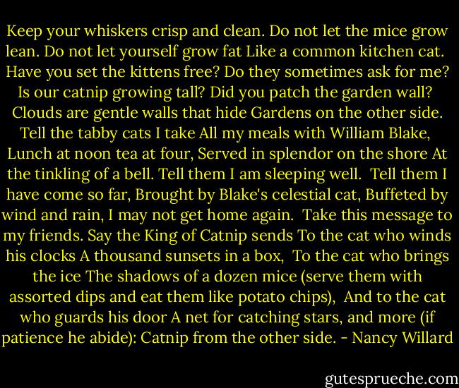 Keep your whiskers crisp and clean.<br />Do not let the mice grow lean.<br />Do not let yourself grow fat<br />Like a common kitchen cat.<br /><br />Have you set the kittens free?<br />Do they sometimes ask for me?<br />Is our catnip growing tall?<br />Did you patch the garden wall?<br /><br />Clouds are gentle walls that hide<br />Gardens on the other side.<br />Tell the tabby cats I take<br />All my meals with William Blake,<br /><br />Lunch at noon tea at four,<br />Served in splendor on the shore<br />At the tinkling of a bell.<br />Tell them I am sleeping well.<br /><br />Tell them I have come so far,<br />Brought by Blake's celestial cat,<br />Buffeted by wind and rain,<br />I may not get home again.<br /><br />Take this message to my friends.<br />Say the King of Catnip sends<br />To the cat who winds his clocks<br />A thousand sunsets in a box,<br /><br />To the cat who brings the ice<br />The shadows of a dozen mice<br />(serve them with assorted dips<br />and eat them like potato chips),<br /><br />And to the cat who guards his door<br />A net for catching stars, and more<br />(if patience he abide):<br />Catnip from the other side. - Nancy Willard