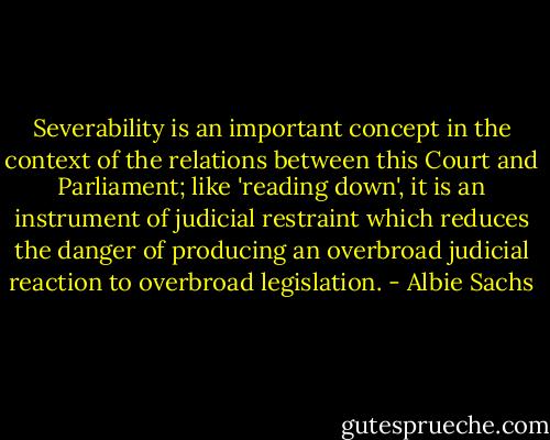 Severability is an important concept in the context of the relations between this Court and Parliament; like 'reading down', it is an instrument of judicial restraint which reduces the danger of producing an overbroad judicial reaction to overbroad legislation. - Albie Sachs