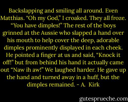 Backslapping and smiling all around. Even Matthias.<br />“Oh my God,” I croaked. They all froze. “You have<br />dimples!”<br />The rest of the boys grinned at the Aussie who slapped a hand over his mouth to help cover the deep, adorable dimples prominently displayed in each cheek. He pointed a finger at us and said, “Knock it off!” but from behind his hand it actually came out “Naw ih aw!” We laughed harder. He gave up the hand and turned away in a<br />huff, but the dimples remained. - A.  Kirk
