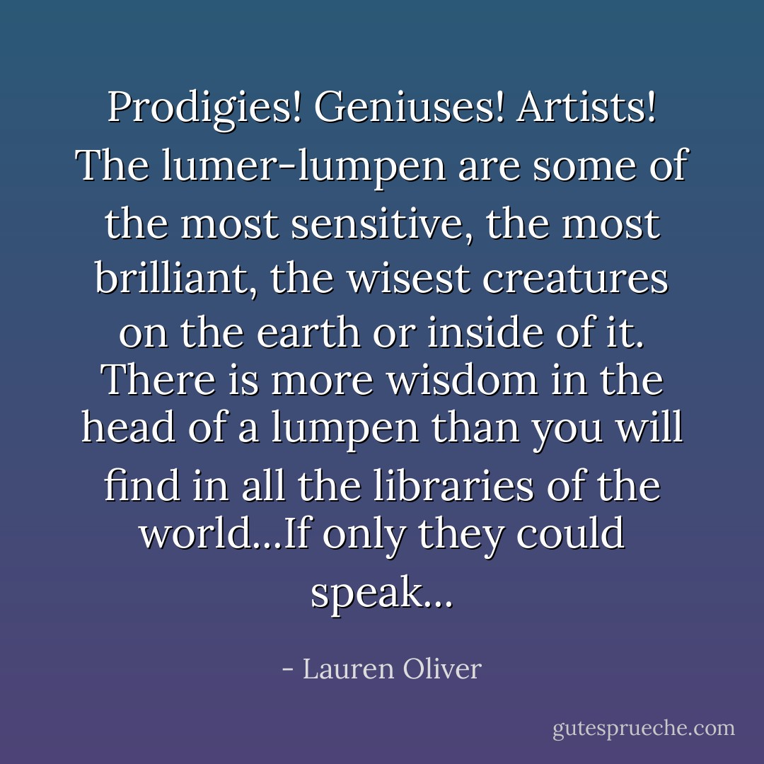 Prodigies! Geniuses! Artists! The lumer-lumpen are some of the most sensitive, the most brilliant, the wisest creatures on the earth or inside of it. There is more wisdom in the head of a lumpen than you will find in all the libraries of the world...If only they could speak... - Lauren Oliver